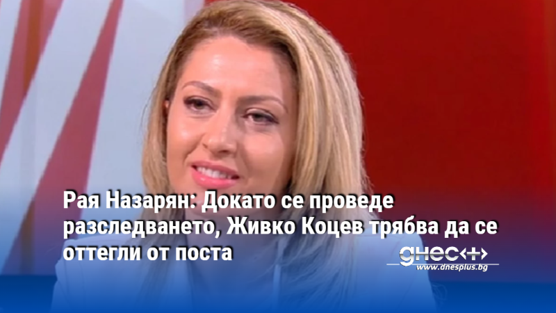 Рая Назарян: Докато се проведе разследването, Живко Коцев трябва да се оттегли от поста