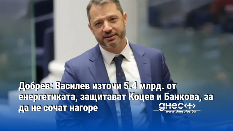 Добрев: Василев източи 5.4 млрд. от енергетиката, защитават Коцев и Банкова, за да не сочат нагоре