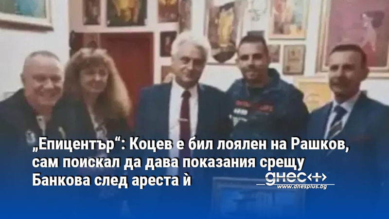 „Епицентър“: Коцев е бил лоялен на Рашков, сам поискал да дава показания срещу Банкова след ареста ѝ