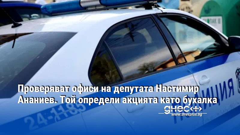 Проверяват офиси на депутата Настимир Ананиев. Той определи акцията като бухалка