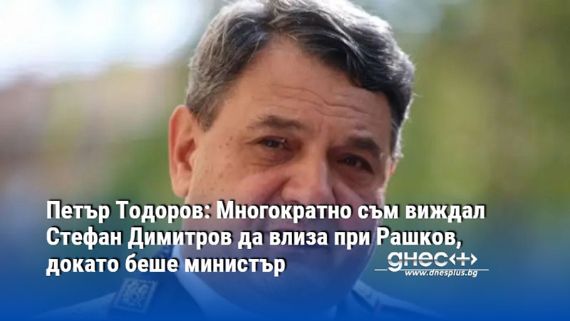Петър Тодоров: Многократно съм виждал Стефан Димитров да влиза при Рашков, докато беше министър