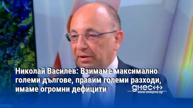 Николай Василев: Взимаме максимално големи дългове, правим големи разходи, имаме огромни дефицити