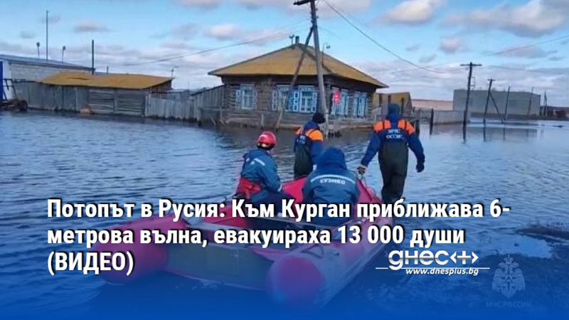 Потопът в Русия: Към Курган приближава 6-метрова вълна, евакуираха 13 000 души (ВИДЕО)