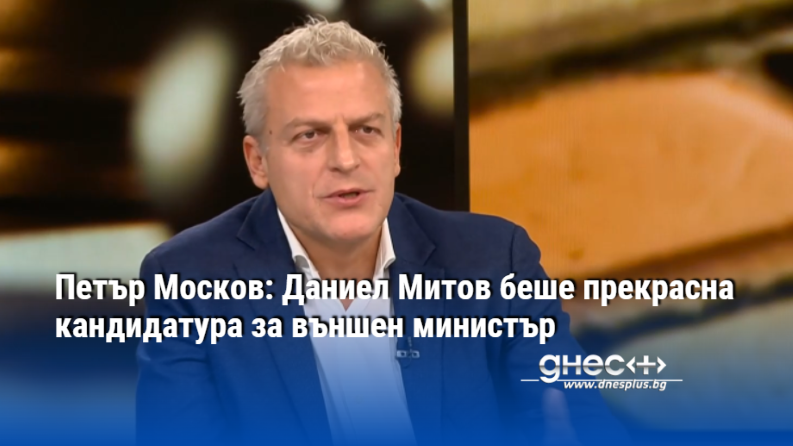 Петър Москов: Даниел Митов беше прекрасна кандидатура за външен министър