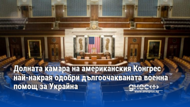 Долната камара на американския Конгрес най-накрая одобри дългоочакваната военна помощ за Украйна