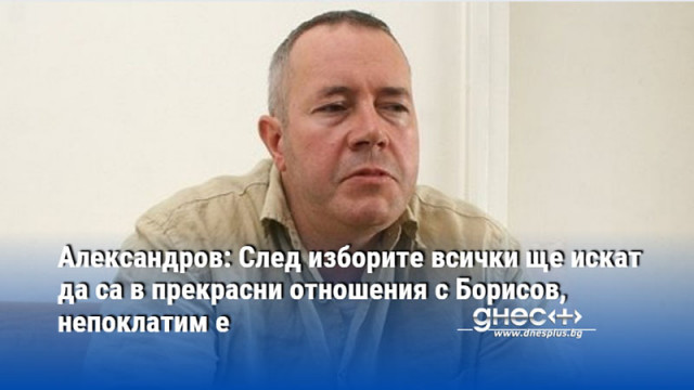 Александров: След изборите всички ще искат да са в прекрасни отношения с Борисов, непоклатим е