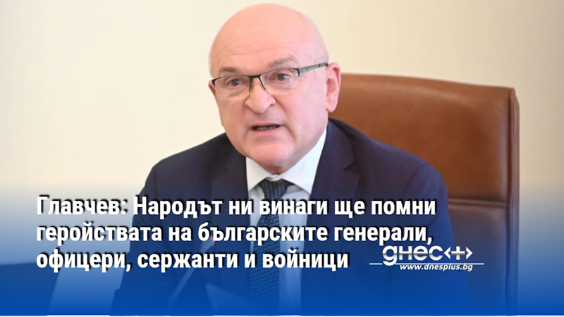 Главчев: Народът ни винаги ще помни геройствата на българските генерали, офицери, сержанти и войници