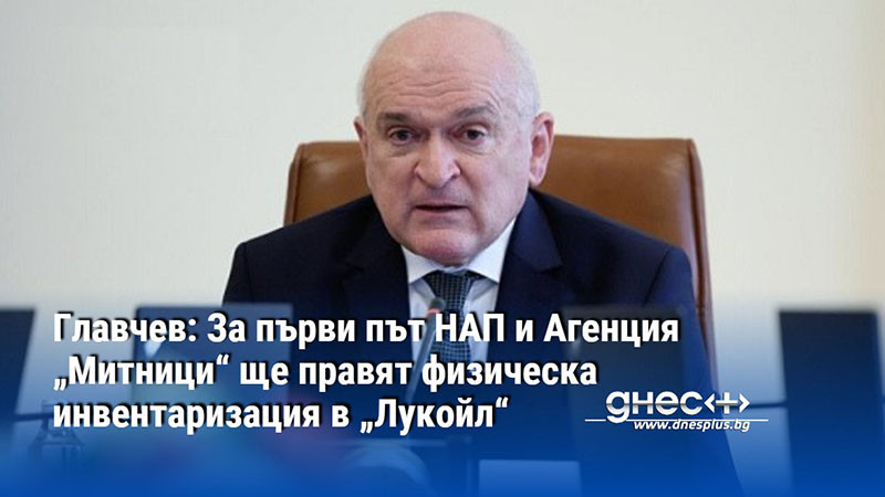 Главчев: За първи път НАП и Агенция „Митници“ ще правят физическа инвентаризация в „Лукойл“