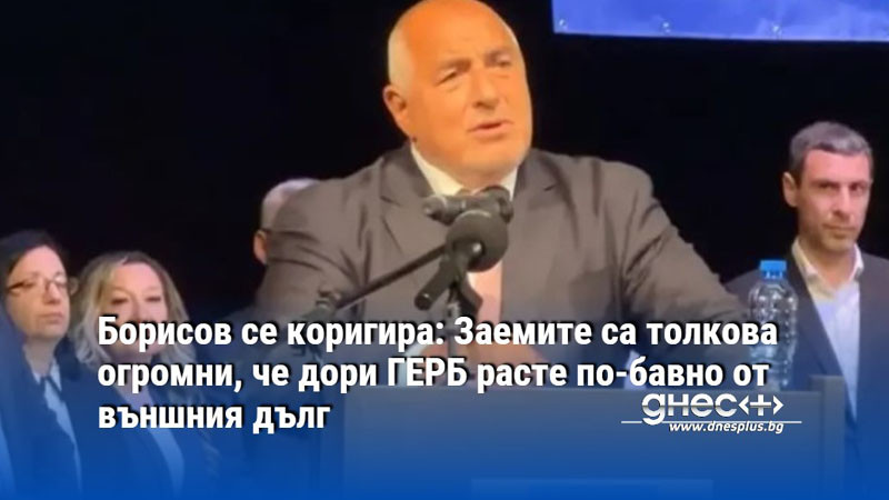 Борисов се коригира: Заемите са толкова огромни, че дори ГЕРБ расте по-бавно от външния дълг