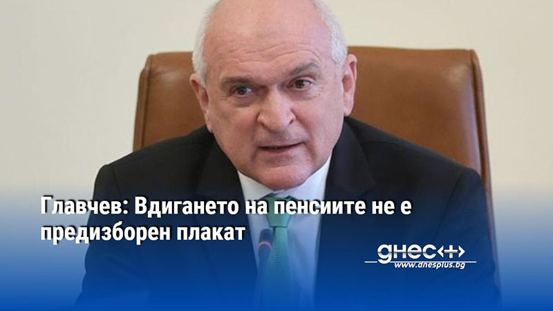 Главчев: Вдигането на пенсиите не е предизборен плакат