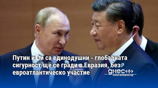 Путин и Си са единодушни - глобалната сигурност ще се гради в Евразия, без евроатлантическо участие