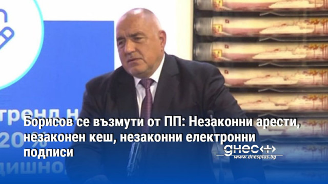 Борисов се възмути от ПП: Незаконни арести, незаконен кеш, незаконни електронни подписи