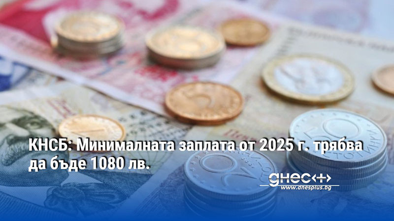 Минималната заплата от 2025 г. трябва да бъде 1080 лв.,