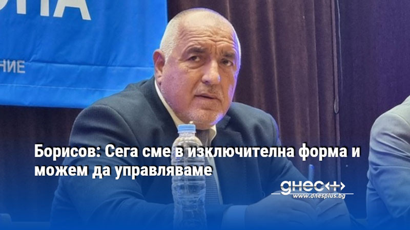 Борисов: Сега сме в изключителна форма и можем да управляваме