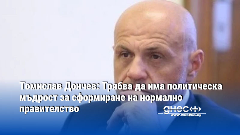 Томислав Дончев: Трябва да има политическа мъдрост за сформиране на нормално правителство