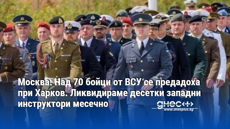 Москва: Над 70 бойци от ВСУ се предадоха при Харков. Ликвидираме десетки западни инструктори месечно