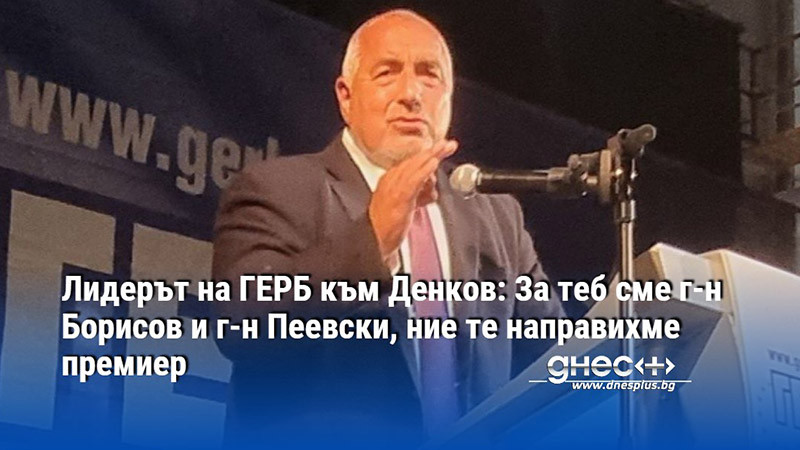 Лидерът на ГЕРБ към Денков: За теб сме г-н Борисов и г-н Пеевски, ние те направихме премиер