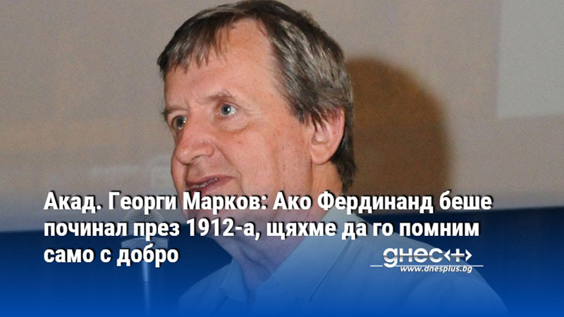 Акад. Георги Марков: Ако Фердинанд беше починал през 1912-а, щяхме да го помним само с добро