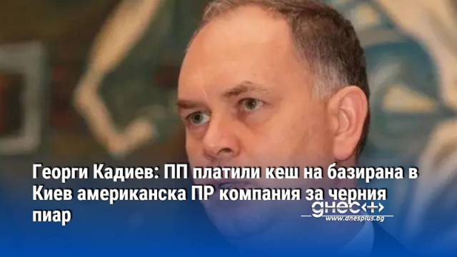 Георги Кадиев: ПП платили кеш на базирана в Киев американска ПР компания за черния пиар