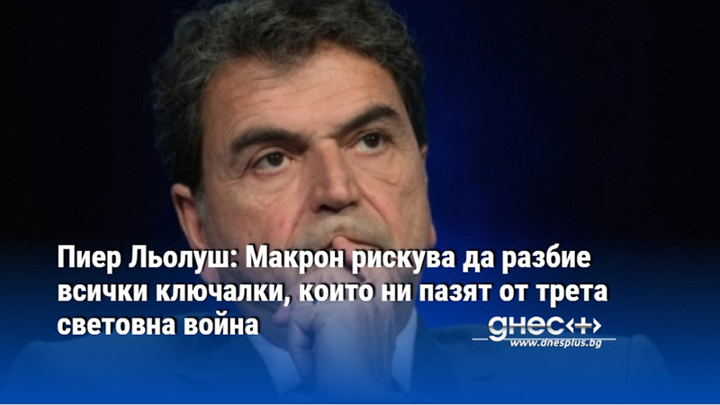 Пиер Льолуш: Макрон рискува да разбие всички ключалки, които ни пазят от трета световна война