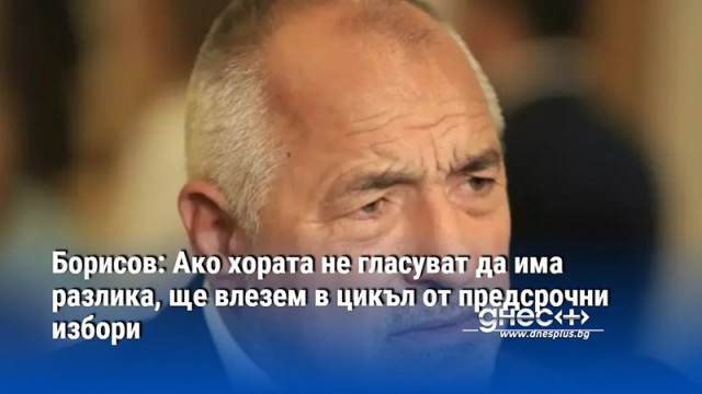 Борисов: Ако хората не гласуват да има разлика, ще влезем в цикъл от предсрочни избори