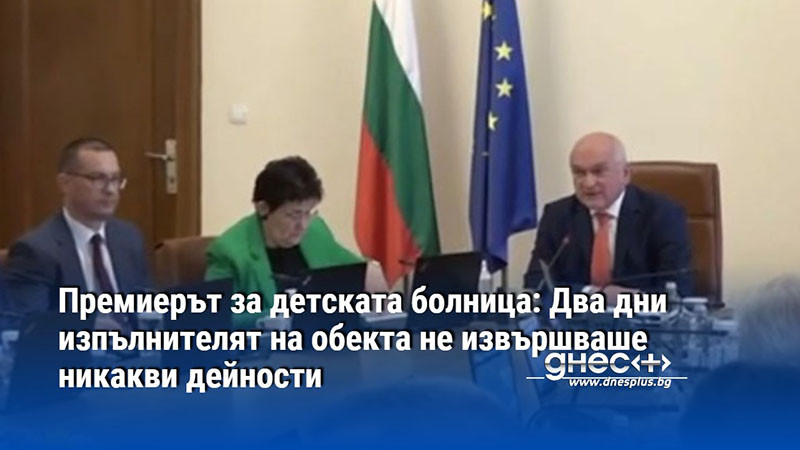 Премиерът за детската болница: Два дни изпълнителят на обекта не извършваше никакви дейности