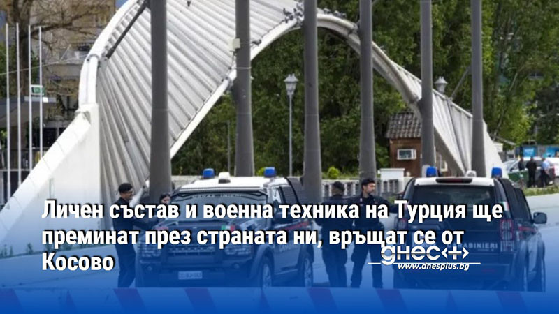 Личен състав и военна техника на Турция ще преминат през страната ни, връщат се от Косово