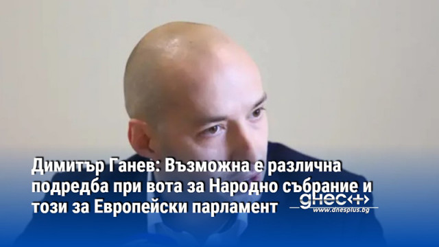 Ганев: Възможна е различна подредба при вота за Народно събрание и този за Европейски парламент