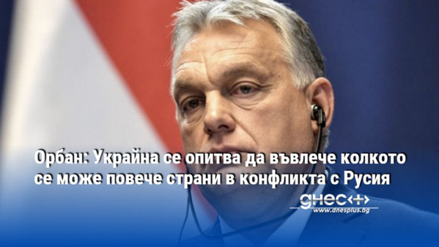 Орбан: Украйна се опитва да въвлече колкото се може повече страни в конфликта с Русия