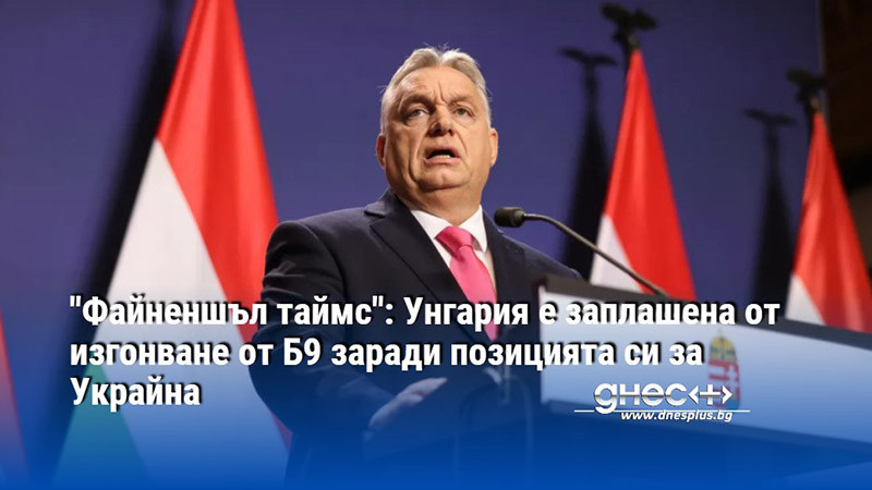 "Файненшъл таймс": Унгария е заплашена от изгонване от Б9 заради позицията си за Украйна