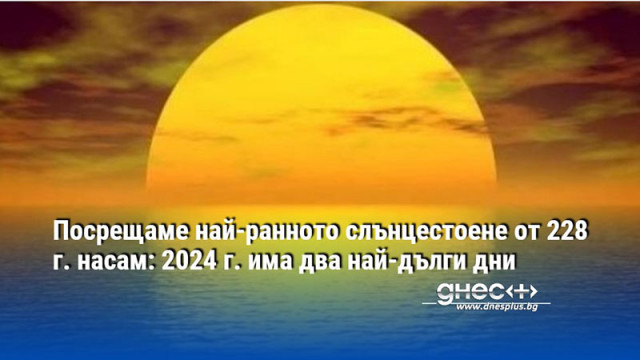 Посрещаме най-ранното слънцестоене от 228 г. насам: 2024 г. има два най-дълги дни