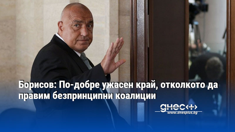 Борисов: По-добре ужасен край, отколкото да правим безпринципни коалиции