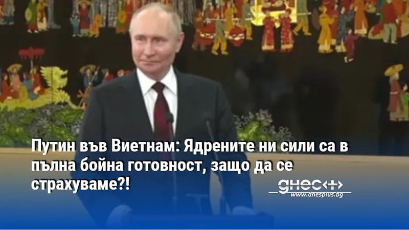 Путин във Виетнам: Ядрените ни сили са в пълна бойна готовност, защо да се страхуваме?!