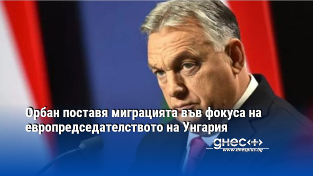 Орбан поставя миграцията във фокуса на европредседателството на Унгария