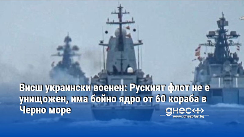 Висш украински военен: Руският флот не е унищожен, има бойно ядро от 60 кораба в Черно море