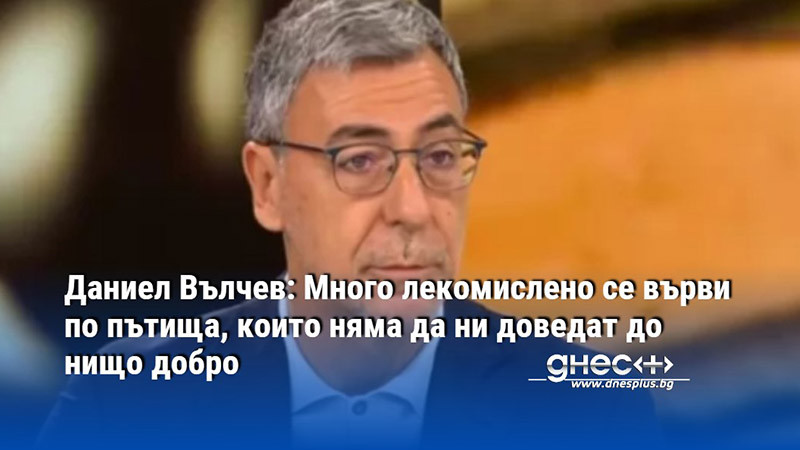 Даниел Вълчев: Много лекомислено се върви по пътища, които няма да ни доведат до нищо добро