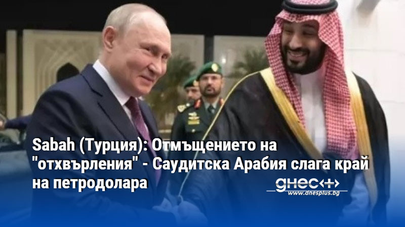 Sabah (Турция): Отмъщението на "отхвърления" - Саудитска Арабия слага край на петродолара