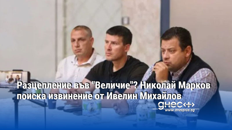 Разцепление във "Величие"? Николай Марков поиска извинение от Ивелин Михайлов