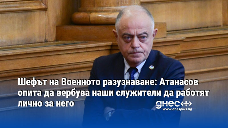 Шефът на Военното разузнаване: Атанасов опита да вербува наши служители да работят лично за него