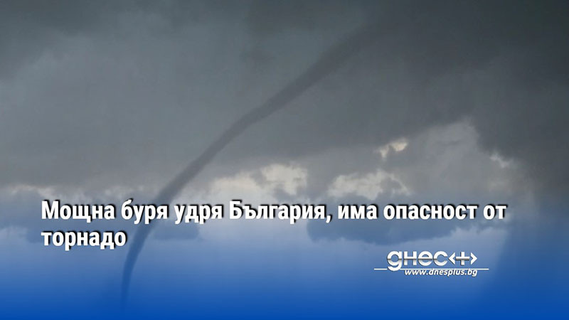 Мощна буря удря България, има опасност от торнадо