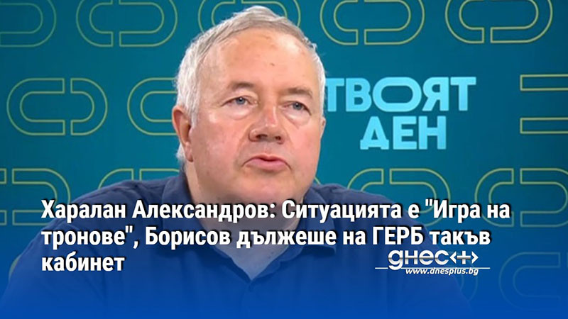 Харалан Александров: Ситуацията е "Игра на тронове", Борисов дължеше на ГЕРБ такъв кабинет