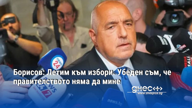 Борисов: Летим към избори. Убеден съм, че правителството няма да мине
