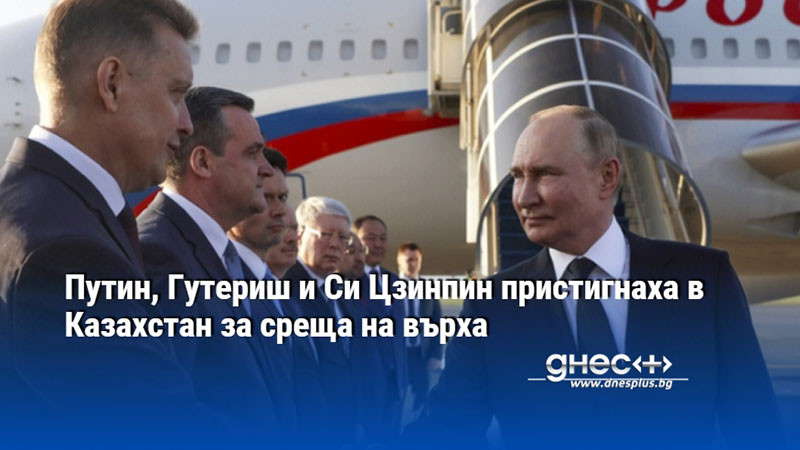 Путин, Гутериш и Си Цзинпин пристигнаха в Казахстан за среща на върха