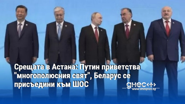 Срещата в Астана: Путин приветства "многополюсния свят", Беларус се присъедини към ШОС