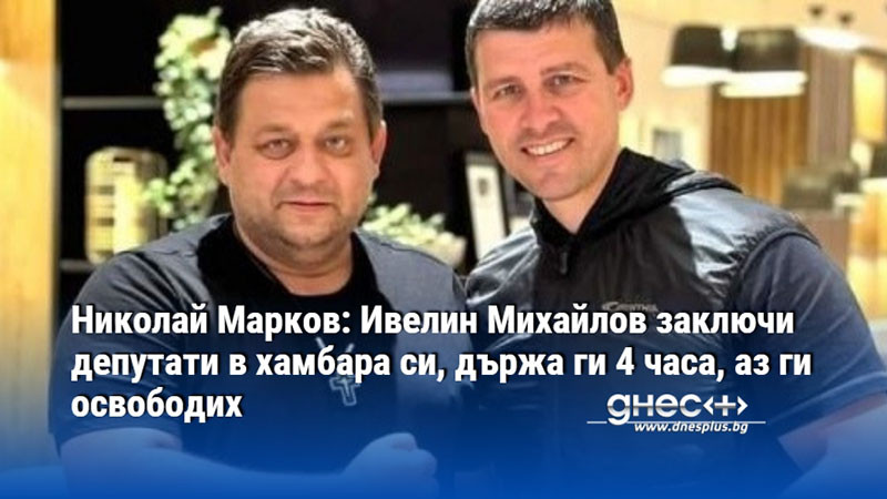 Николай Марков: Ивелин Михайлов заключи депутати в хамбара си, държа ги 4 часа, аз ги освободих