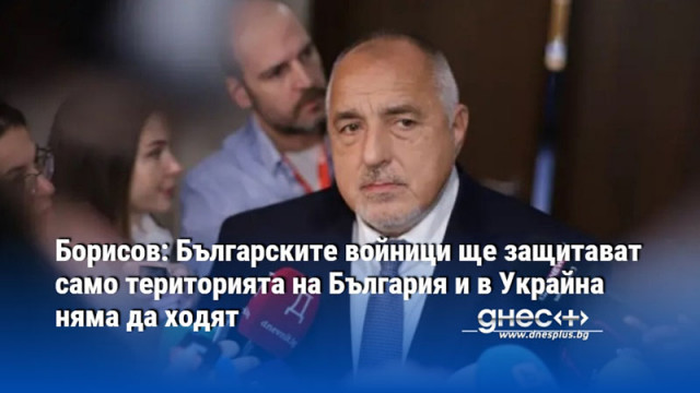 Борисов: Българските войници ще защитават само територията на България и в Украйна няма да ходят