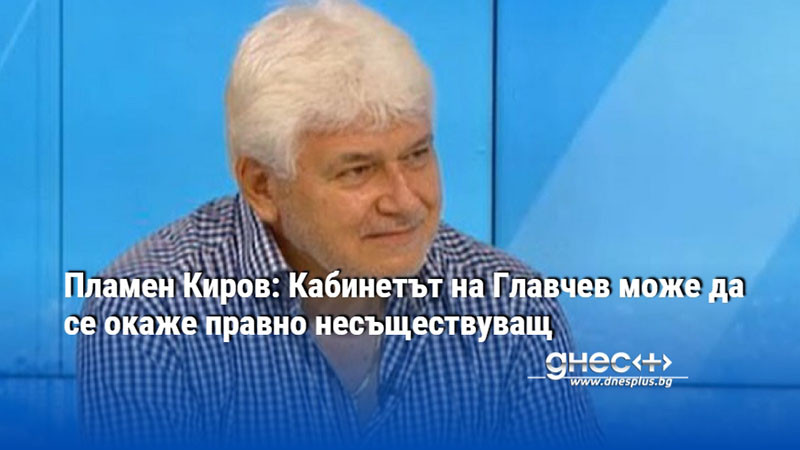 Пламен Киров: Кабинетът на Главчев може да се окаже правно несъществуващ