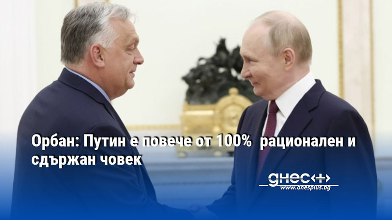 Орбан: Путин е повече от 100%  рационален и сдържан човек