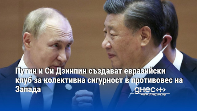 Путин и Си Дзинпин създават евразийски клуб за колективна сигурност в противовес на Запада
