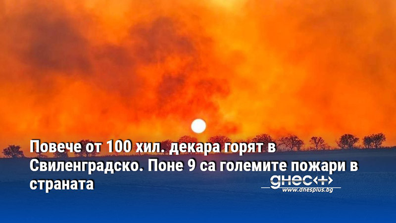 Повече от 100 хил. декара горят в Свиленградско. Поне 9 са големите пожари в страната